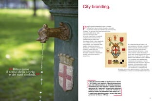 57
P
arte da questa suggestione visiva il progetto
di Tanja Solci, da un simbolo ritrovato e rinnovato,
un percorso di idee per l’identità e la comunicazione
di Milano. Un percorso che nella vitalità dei colori,
nella pulizia delle forme, nella
precisione del segno offre
al mondo il patrimonio di creatività,
competenze e innovazione che
caratterizzano la nostra Città.
Sono questi, infatti, i valori essenziali
che qualificano l’‘economia della
conoscenza’. Una ‘economia’ nella
quale si integrano gli elementi
decisivi per lo sviluppo complessivo
di Milano: qualità della vita,
trasversalità e contaminazione
dei saperi, coesione e integrazione
sociale, tutela dell’ambiente e
sostenibilità.
City branding.
In data 26 settembre 2008 con deliberazione di Giunta
n. 2277/2008 è stato approvato il Marchio promozionale
della città di Milano destinato ad attività di promozione e
merchandising ed è stato realizzato il manuale d’uso delle
applicazioni del “logo brand” con particolare attenzione
alla declinazione anche per i costituendi “sistemi” (es:
quello del turismo, dell’innovazione, della cultura, ecc.).
Il Brand è stato registrato entrando a far parte degli asset
patrimoniali del Comune di Milano.
È un percorso fatto di grafica e di
comunicazione, nel quale si fondono
insieme passato, presente e futuro.
Ritroviamo il senso della storia e
dei suoi simboli, dal bianco e rosso
(che uniscono i colori del popolo e
quelli della nobiltà) al segno del Ducato
(i Visconti) che dal 1395 venne dato a
Milano come simbolo di forza e identità.
C’è il presente, ben rappresentato
nella scelta di sviluppare il marchio
mantenendo fede all’essenza di quello
esistente. Infine guardiamo avanti,
nella semplificazione della grafica
che caratterizza il contemporaneo
proiettato verso nuove sperimentazioni e che da sempre
contraddistingue il lavoro e la mano di Roberto Da Pozzo.
 