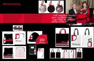 72 73
fronte retro
I
ndossare Milano, mangiarla, pedalarla, trasportarla,
scriverla… La linea di prodotti ufficiali dedicati alla
città nasce sotto il segno del brand. Stesso spirito:
innovazione, creatività, conoscenza, passione.
Grandi aziende milanesi e nazionali hanno confezionato
una collezione di articoli che si distinguono per la qualità
del design e dei materiali. Nella capitale della creatività,
il miglior modo per comunicare nei fatti lo spirito della città.
Spesso i prodotti giocano con la tradizione, come
le biciclette pensate dalla ditta Olmo. La Sciur da uomo,
la Sciura per lei, la pratica Bagaii, la vanitosa Tusa.
A volte hanno la voce potente ed esclusiva di una
leggendaria due ruote: una MV Agusta Brutale 990 R.
Merchandising.
da scegliere
Il brand Milano ama anche la semplicità e può posarsi su di
un panettone, segnare un portachiavi, colorare una borsa.
Il brand Milano, affidato nelle mani di un licenziatario
ufficiale, è finalmente a disposizione di abitanti e turisti
come accade nelle grandi capitali del mondo e l’originalità
di ogni prodotto è garantita da uno speciale ologramma.
Un’idea efficace contro il giro di gadget contraffatti.
I costi sono interamente a carico delle aziende, scelte
dal licenziatario, al Comune spettano il coordinamento,
la supervisione strategica e, naturalmente, le royalities.
Tre punti vendita ufficiali, uno store online, un temporary
store in piazza Duomo che durante le feste natalizie del
2010 ha fatto registrare il tutto esaurito, la collezione
e la rete di shop sono ora destinate ad allargarsi. Nel
frattempo,
già 35 000 volte è stato battuto uno
scontrino per Milano.
 