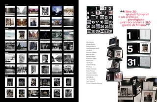 80 81
Olivo Barbieri
Giorgio Barrera
Gabriele Basilico
Gianni Berengo Gardin
Orio Buffo
Vincenzo Castella
Mario De Biasi
Giovanni Gastel
Francesco Jodice
Paolo Leone
Ugo Mulas
Johannes Muller
Pino Musi
Cristina Omenetto
Gianni Pezzani
Francesco Radino
Ferdinando Scianna
Jacek Soltan
Toni Thorimbert
Carlo Valsecchi
Circolo Fotografico Milanese
Adriana Valera Romano ‘il grande gelo’ (Milano 1985) Parco Sempione
gennaio january
Emilio Secondi ‘Sagrato’ (Milano 1960) Piazza del Duomo
febbraio february
Aldo Cocco ‘rievocazione delle 5 Giornate’ (Milano 1998) Porta Vittoria odierna Piazza 5 Giornate
marzo march
Mara Mioni Cerri ‘al Camparino’ (Milano 1990) Galleria Vittorio Emanuele
aprile april
Mario Finocchiaro ‘la festa sul Naviglio Grande’ (Milano 1966) Alzaia Naviglio Grande
maggio may
Angelo Bellavia ‘tifo e austerty’ (Milano 1973) Stadio Giuseppe Meazza - San Siro
giugno june
Sergio Magni da ‘Milano bene’ (Milano 1980) Via Cavalieri del Santo Sepolcro
luglio july
Fernanda Oriani ‘Spinazzit in Galleria’ (Milano 1980) Galleria Vittorio Emanuele
agosto august
Rinaldo Citterio ‘gli ammiratori’ (Milano 1980) Duomo
settembre september
Fernanda Oriani ‘Igor Mitoraj al Castello’ (Milano 1991) Castello Sforzesco
ottobre october
Renato Casari ‘la scighera in Domm’ (Milano 1960) Duomo
novembre november
Valentino Bassanini ‘la banda della Bovisa augura Buon Anno’ (Milano 1965) quartiere Bovisa
dicembre december
2007
2008
2009
2010
 