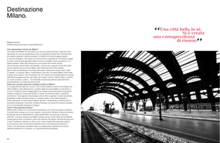 Magda Antonioli
Docente Associato presso Università Bocconi
Cosa rappresenta il turismo per Milano?
Una città come Milano ha nel turismo uno dei suoi asset principali. Tenendo conto
soprattutto di una sua caratteristica unica: la capacità di essere faro internazionale
per quanto riguarda il turismo business. Un’abilità che la avvantaggia rispetto
ai mercati emergenti, che invece non hanno ancora sviluppato le competenze legate
al ruolo e che dunque guardano Milano come un modello, come una piazza in cui
essere presenti. Vedo però sempre più una crescita del turismo leisure.
Che è dovuta a diversi fattori, ad esempio i voli low cost, oppure le linee ferroviarie
ad alta velocità che avvicinano Milano alle tradizionali città d’arte italiane.
Ma mi sento di sottolineare che l’aver valorizzato il patrimonio locale, tesori come
il Castello, il Cenacolo, Brera, l’Ambrosiana e tanti altri, accredita Milano come meta
turistica meno elitaria. Una città bella in sé. Si è creata una consapevolezza di risorse,
dell’offerta enogastronomica, del verde, dei navigli. Cultura e tempo libero e, perché
no, anche lo sport, il calcio… Si è diventati una piccola potenza negli ultimi anni.
Era scandaloso non fosse avvenuto prima.
Quali sono i prossimi passi per lo sviluppo turistico di Milano?
È un ragionamento agli inizi, da qui in poi si deve mettere in piedi una strategia che
affermi Milano come destinazione, a partire dagli strumenti digitali. Un processo in
cui non si tratta per forza di aggiungere nuovi asset ma semmai dove è importante
mettere a regime le risorse già attivate, in modo che diventino fattori competitivi
permanenti. Coinvolgendo nel processo tutti gli attori e agendo in modo trasversale,
guardando a fasce d’utenza diverse. In questo senso il ruolo dell’Università è
molto importante. Si dovrà attrarre talenti, giovani, il fertilizzante più efficace per le
eccellenze lombarde. Concludo. Si tratta di tessere con questi fili il tessuto portante,
di cui ora è possibile osservare il disegno.
Come si deve guardare all’Expo?
Milano sarà il centro di un movimento eccezionale, sono certa che saprà cavalcare
il cavallo dello sviluppo con le sue imprese, incarnando il lifestyle di persone sempre
più attratte dai temi dell’ambiente e della sostenibilità, che sono poi la benzina
dell’Expo. Il mondo scoprirà una Milano turistica nuova. Credo infine che finalmente
questa grande fiera concilierà lo spirito dei milanesi. Mi spiego. Nonostante quel che
si dice il milanese è davvero un tipo un po’ chiuso rispetto allo stereotipo italiano,
è una persona molto incline alla produttività che si concede poche distrazioni.
L’Expo, che del tessuto produttivo sarà una celebrazione, pacificherà la natura
operosa milanese con il piacere, in un grande abbraccio globale.
88
Destinazione
Milano.
 