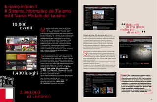 99
Il progetto SITur è caratterizzato da elevata usabilità e
conforme alla normativa sull’accessibilità e i processi di
alimentazione sono certificati ISO 9001; è particolarmente
importante ed unico nel suo genere, sia per la dimensione
di complessità tecnico-realizzativa sia per la gestione
organizzativa e il mantenimento dell’ecosistema della rete
di fornitori di informazioni. Il sistema, infatti, è sostenuto
da una rete eterogenea di soggetti che, dall’estate 2009
ad oggi, annovera oltre centosettanta utenti.
Il Situr è stato uno dei progetti finalisti del Premio
Innovazione ICT durante l’edizione di SMAU 2010.
Contatti dall’Italia: 40%. Dal mondo: 60%. Saranno
rimasti stupiti dal potente calendario georeferenziato dei
luoghi, che permette di effettuare delle analisi territoriali
e temporali della distribuzione di eventi e attrazioni,
oppure avranno scelto di seguire uno dei tre percorsi
enogastronomici proposti. Un bel sistema che mostra
anche notevole intelligenza. È infatti anche utilizzato
per elaborare dati nell’ambito degli studi condotti
dall’Osservatorio del Turismo.
S
empre all’insegna dell’innovazione, durante la BIT
2010 sono stati presentati il social bookmarker e i
widget “Eventi Milano” del Portale, disponibile anche
in versione mobile. E’ inoltre scaricabile dall’ AppStore la
prima applicazione per iPod, iPhone e iPad per la ricerca
degli eventi milanesi.
Oltre 12.000 widget per la consultazione eventi sono stati
scaricati in meno di un anno.
Ed oggi con l’avvio del progetto WIMI, i servizi turistici del
portale e la ricerca eventi sono a disposizione di turisti e
milanesi in modalità wifi e a titolo gratuito.
M
olto più di una guida, molto più di un sito.
Il SITur – Sistema Informativo del Turismo,
è un sistema integrato a supporto della
programmazione e promozione degli eventi realizzati
sul territorio della Città di Milano. Unico nel panorama
europeo è costituito da due applicativi: il Calendario
Georeferenziato degli Eventi e dei Luoghi (CGE)
e dal Portale del Turismo (NPT). Attraverso il CGE,
strumento di back office, utenti interni ed esterni
all’Amministrazione comunale possono pianificare
e condividere la programmazione degli eventi e
i calendari di occupazione delle location.
Inoltre il CGE funge da repository in grado di censire
tutte le risorse turistiche del territorio (eventi,
luoghi, opere contenute...)
I
portale turistico della città è una lente sostenuta
da una potente tecnologia, che si trasforma in un
microscopio con cui esplorarne da vicino i dettagli
e conoscerne le anime. Una finestra sempre aperta
sul mondo, dove si integrano in armonia informazione,
cultura, servizi. Alle spalle una grande sala macchine:
mossa da una rete di circa 170 utenti, contiene
informazioni in schede strutturate di circa 1.400
luoghi, 240 opere, 50 personaggi,
10.800 eventi annui, 12 grandi eventi.
Ed è una rete che cresce nel tempo e che, soltanto
nel 2010, si è allargata del 60%.
Senza dimenticare ospitalità e cortesia, per esempio
offrendo servizi di ricerca e comparazione dei prezzi
delle strutture ricettive e dei voli.
Una vetrina internazionale alla quale si è già
affacciata una folla: oltre 2.000.000
di visitatori in poco più di un anno.
turismo.milano.it
Il Sistema Informativo del Turismo
ed il Nuovo Portale del turismo.
 