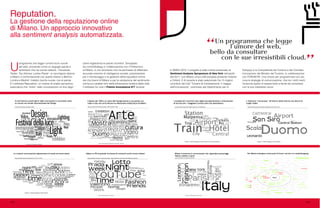 lo SMAU 2010. Il progetto è stato inoltre presentato al
Sentiment Analysis Symposium di New York nell’aprile
del 2011, con Milano unica città europea presente insieme
a Oxford. E di recente è stato selezionato fra i 5 migliori
contributi del Call “Turismo & Cambiamento: il viaggio
dell’innovazione”, promosso dal Dipartimento per lo
Sviluppo e la Competitività del Turismo e dal Comitato
Innovazione del Ministro del Turismo, in collaborazione
con FORUM PA. Una chiave per programmare con più
cura le strategie di comunicazione, che tra i molti meriti
ha anche quello di essere bello e facile da consultare
con le sue irresistibili cloud.
U
programma che legge l’umore tra le nuvole
del web, scovando come un segugio parole e
sentimenti che nei social network - Facebook,
Twitter, Trip Advisor, Lonley Planet - si raccolgono attorno
a Milano e confrontandole con quelle relative a Berlino,
Londra e Madrid. Indietro riporta nuvole, ma di parole.
È il software Reputation, un motore di analisi semantica
automatica che “entra” nelle conversazioni on-line degli
Reputation.
La gestione della reputazione online
di Milano. Un approccio innovativo
alla sentiment analysis automatizzata.
utenti registrando le parole ricorrenti. Sviluppato
da commStrategy in collaborazione con il Politecnico
di Milano, è uno strumento che ha permesso di effettuare
accurate ricerche di intelligence sociale, preziosissime
per il monitoraggio e la gestione della reputation online
del city brand di Milano e per la valutazione del sentimento
online sui caratteri forti della dimensione turistica della città.
Il software ha vinto il Premio Innovazione ICT durante
102 103
 