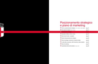 Posizionamento strategico
e piano di marketing
Cos’è un posizionamento strategico. Enrico Valdani e Mario Bagliani pag. 10
Una visione di insieme. Maria Chieppa pag. 14
Posizionamento strategico. pag. 16
Autoscatto di Milano. Anima e storia. pag. 18
Altre foto dal mondo: i competitor. pag. 24
Numeri del posizionamento strategico. pag. 28
Driver: tecnologia, formazione e coesione sociale. pag. 30
La città della conoscenza, dell’innovazione e della creatività. pag. 32
Piano di marketing. pag. 34
L’autostrada dell’economia italiana. Giuliano Noci pag. 36
 