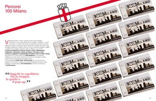 124 125
V
ederla secondo un colore, scoprirla come un parco tematico,
le attrazioni ci sono, basta sapere dove. Il progetto “100Milano – La città
si racconta” è un’idea di alto profilo che dall’editoria al web ha raccolto
migliaia di consensi. Diciannove versioni della città sono state racchiuse in agili
ed eleganti pieghevoli a soffietto, giochi di cultura e tradizione spiegati in oggetti
in equilibrio tra la mappa, la guida e il pop up. Milano e i suoi mondi:
La Poesia, le Fabbriche, le Cascine, l’Acqua, i Cortili, il Melodramma,
i Sotterranei, il Movimento, il Gusto, gli Organi, il Futurismo, il Noir,
il Liberty, le Leggende, le Indimenticabili, le Osterie, i Film, la Carità, il Tempo.
Ogni percorso ha visto la stampa di 3.000 pieghevoli. Alcuni percorsi
100Milano sono stati anche occasione di mini-concorsi fotografici durante
le giornate di blocco delle auto nel febbraio 2011.
Il sito ha registrato 40.000 visite, 16.000 contatti per il sito dei concorsi
fotografici. In molti casi i percorsi sono stati accompagnati da eventi e visite
guidate e sono stati legati a 140 manifestazioni che hanno coinvolto più
di 20.000 persone.
Percorsi
100 Milano.
 
