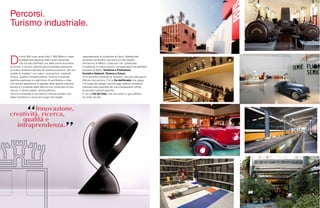 128 129
Percorsi.
Turismo industriale.
D
a fine ‘800 e per quasi tutto il ‘900 Milano è stata
protagonista assoluta nella corsa industriale
che ha fatto dell’Italia una delle prime economie
al mondo. E ancora nell’era post-industriale sopravvive
la cultura profonda lasciata da questa avventura, che non
smette di irradiare i suoi valori: innovazione, creatività,
ricerca, qualità e intraprendenza. Turismo industriale
significa esplorare un patrimonio di architetture e idee
che talvolta appartiene al passato delle grandi industrie,
talvolta è il presente delle officine che continuano la loro
caccia, in diversi settori, dell’eccellenza.
Turismo industriale è una serie di itinerari tematici che
batte il territorio in cerca dei luoghi che meglio
rappresentano la vocazione al futuro. Spettacolari
avventure produttive che sono uno dei segreti
del fascino di Milano. Ciascuna “via” presentata
è suddivisa in macro sezioni, corrispondenti ad altrettanti
processi di filiera: Territorio e Produzione,
Società e Network, Ricerca e Futuro.
C’è il percorso dedicato ai Trasporti, dai tram alle grandi
officine meccaniche. C’è la Via dell’Arredo che segue
il fil rouge del design, ancora oggi celebre vocazione
milanese resa possibile da una costellazione infinita
di piccole e grandi aziende.
E c’è La Via del Cibo, che dal risotto in giù a Milano
ha molto da dire.
 