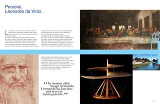 131
Percorsi.
Leonardo da Vinci.
L
eonardo Da Vinci è sinonimo di Italia nel mondo.
Ma è sinonimo soprattutto di Milano, dove il genio
toscano ha trascorso i 20 anni più intensi della sua
eccentrica carriera.
Dal 1482 al 1500, due decenni alla splendente corte
di Ludovico il Moro. Monumento della creatività, dell’arte
e della scienza, talento senza tempo venerato ovunque
per la vulcanica produttività, in nessun altro luogo al
mondo Leonardo ha lasciato una traccia tanto potente.
Una traccia che è appunto il primo afflato di quel continuo
tendere all’innovazione che è una della caratteristiche
peculiari della città, da sempre un polo d’attrazione
per chi ha talento da mettere in mostra.
L’itinerario che gli è stato dedicato percorre Milano
per scoprirne tutta la produzione artistica, ingegneristica
e culturale. Si parte dal refettorio della Chiesa di Santa
Maria delle Grazie, in corso Magenta, che conserva il
capolavoro dell’Ultima Cena e si prosegue verso Palazzo
delle Stelline per addentrarsi tra gli Orti di Leonardo.
L’incontro con l’artista e lo scienziato diventa via via più
diretto passando dal Castello Sforzesco verso il centro.
Passeggiando lungo le mura esterne del Castello
si fa visita alla Pinacoteca di Brera e, più a sud, a quella
Ambrosiana. Infine, il Museo della Scienza e della
Tecnologia Leonardo da Vinci in via San Vittore, per meglio
comprendere il suo genio e il suo intuito senza tempo
che si è poi tradotto nel capolavoro ingegneristico e
architettonico del Naviglio Grande.
 