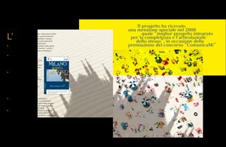 146 147
Milano Aperta d’Agosto.
L’
iniziativa “Milano Aperta d’Agosto” nelle edizioni 2007
e 2008, attraverso un importante riposizionamento
della guida, ha permesso di soddisfare i bisogni
del target del turista lesuire oltre che di quelli tradizionali
(il cittadino milanese e il city user); in particolare:
• la revisione della struttura editoriale e grafica della guida
ha consentito l’inserimento di 3 nuove sezioni: “turismo”,
“eventi” e “tirar tardi” con un incremento complessivo
di 40 pagine di contenuti;
• il consolidamento della modalità
di gestione dei 20 tavoli di lavoro
con circa 60 soggetti/enti coinvolti a vario
titolo, unitamente alle nuove modalità
di raccolta, ha consentito di incrementare
le redemption delle adesioni commercio
del 28% rispetto all’edizione 2007;
• l’aumento complessivo delle tirature
realizzato nelle due edizioni è stato
di circa 30.000 copie, e ha consentito
di avviare una distribuzione sperimentale
in comuni dell’hinterland Milanese
e, grazie all’accordo con Regione
Lombardia, anche presso le principali
località turistiche della regione.
Complessivamente sono stati serviti
oltre 1.200 punti di distribuzione
e pubblicate circa 190.000 guide;
• la revisione del sito web, unita a una campagna
di promozione online, hanno permesso di aumentare
la notorietà del servizio. A livello web sono state erogate
tramite il sito dedicato più funzioni e nel mese di agosto
2008 sono state registrate oltre 17.000 visite;
• la realizzazione di un piano di comunicazione integrato
su 8 canali e la collaborazione con Infoline 02.02.02
ha permesso di promuovere la guida e i servizi, riducendo
i numero dei resi.
Su un campione di 876 persone il 80% ritiene la guida Milano Aperta d’Agosto molto
o abbastanza utile e solo il 5% non la ritiene utile. (Fonte: Seat Pagine Gialle).
 