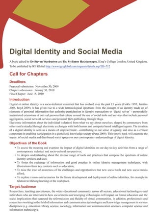 Digital Identity and Social Media
A book edited by Dr Steven Warburton and Dr. Stylianos Hatzipanagos, King’s College London, United Kingdom.
To be published by IGI Global http://www.igi-global.com/requests/details.asp?ID=712

Call for Chapters
Deadlines
Proposal submission: November 30, 2009
Chapter submission: January 30, 2010
Final Chapter: June 15, 2010

Introduction
Digital or online identity is a socio-technical construct that has evolved over the past 15 years (Turkle 1995, Jenkins
2006, boyd 2009). It has given rise to a wide terminological spectrum: from the concept of an identity made up of
elements of personal information that authorise participation in identity transactions to ‘digital selves’ - purposefully
instantiated extensions of our real persona that cohere around the use of social tools and services that include personal
aggregators, social network services and personal Web-publishing through blogs.
Electronic information about the individual is derived from what we say about ourselves, shaped by commentary from
others and extended through electronic exchanges with both human and computer based intelligent agents. The creation
of a digital identity is seen as a means of empowerment - contributing to our sense of agency, and also as a critical
component in enabling participation in a globalized knowledge society (Pena 2009). This timely book will examine the
impact of social media and distributed social spaces on our contemporary understandings of digital identity.

Objectives of the Book
    •	 To	assess	the	meaning	and	examine	the	impact	of	digital	identities	on	our	day-to-day	activities	from	a	range	of	
       contemporary technical and socio-cultural perspectives;
    •	 To	 deepen	 understanding	 about	 the	 diverse	 range	 of	 tools	 and	 practices	 that	 compose	 the	 spectrum	 of	 online	
       identity services and uses;
    •	 To	 foster	 the	 exchange	 of	 information	 and	 good	 practice	 in	 online	 identity	 management	 techniques,	 with	
       illustrations from key contexts such as education;
    •	 To	raise	the	level	of	awareness	of	the	challenges	and	opportunities	that	new	social	tools	and	new	social	media	
       afford;
    •	 To	explore	visions	and	scenarios	for	the	future	development	and	deployment	of	online	identities,	for	example	in	
       relation to lifelong learning or the workplace.

Target Audience
Researchers, teaching practitioners, the wider educational community across all sectors, educational technologists and
individuals who are interested in how social media and emerging technologies will impact on formal education and the
social	implications	that	surround	the	reformulation	and	fluidity	of	virtual	communities.	In	addition,	professionals	and	
researchers	working	in	the	field	of	information	and	communication	technologies	and	knowledge	management	in	various	
disciplines (e.g. education, library science, sociology, information and communication sciences, computer science and
information technology).
 