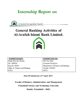 Internship Report on
General Banking Activities of
Al-Arafah Islami Bank Limited.
SUBMITTED BY:
Rahat Ibne Raz Rashu
ID: 1003016
Reg No: 02931
Major in Finance and Banking
PSTU
SUBMITTED TO:
Md. Nur Nabi
Assistant Professor
Department of Finance and Banking
Faculty of BAM
PSTU
Date Of Submission: 12th
April, 2015
Faculty of Business Administration and Management
Patuakhali Science and Technology University
Dumki, Patuakhali – 8602.
 