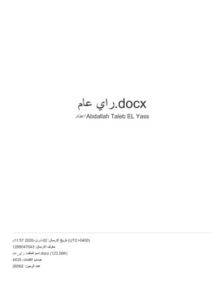‫ﻋ‬‫ﺎ‬‫م‬ ‫ر‬‫ا‬‫ي‬ .docx
‫ا‬‫ﻋ‬‫د‬‫ا‬‫د‬ Abdallah Taleb EL Yass
‫75:11م‬ 2020- ‫أ‬‫ﺑ‬‫ر‬‫ﯾ‬‫ل‬ -02 : ‫ا‬‫ﻻ‬‫ر‬‫ﺳ‬‫ﺎ‬‫ل‬ ‫ﺗ‬‫ﺎ‬‫ر‬‫ﯾ‬‫ﺦ‬ (UTC+0400)
1288047043 : ‫ا‬‫ﻻ‬‫ر‬‫ﺳ‬‫ﺎ‬‫ل‬ ‫ﻣ‬‫ﻌ‬‫ر‬‫ف‬
‫ﻋ‬‫ﺎ‬‫م‬ _ ‫ر‬‫ا‬‫ي‬ : ‫ا‬‫ﻟ‬‫ﻣ‬‫ﻠ‬‫ف‬ ‫ا‬‫ﺳ‬‫م‬ .docx (123.56K)
4435 : ‫ا‬‫ﻟ‬‫ﻛ‬‫ﻠ‬‫ﻣ‬‫ﺎ‬‫ت‬ ‫ﺣ‬‫ﺳ‬‫ﺎ‬‫ب‬
26562 : ‫ا‬‫ﻟ‬‫ر‬‫ﻣ‬‫و‬‫ز‬ ‫ﻋ‬‫د‬‫د‬
 