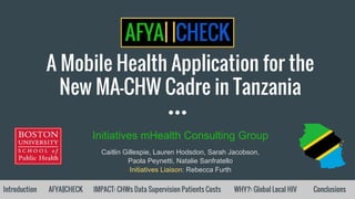 A Mobile Health Application for the
New MA-CHW Cadre in Tanzania
Initiatives mHealth Consulting Group
Caitlin Gillespie, Lauren Hodsdon, Sarah Jacobson,
Paola Peynetti, Natalie Sanfratello
Initiatives Liaison: Rebecca Furth
Introduction AFYA||CHECK IMPACT: CHWs Data Supervision Patients Costs WHY?: Global Local HIV Conclusions
 