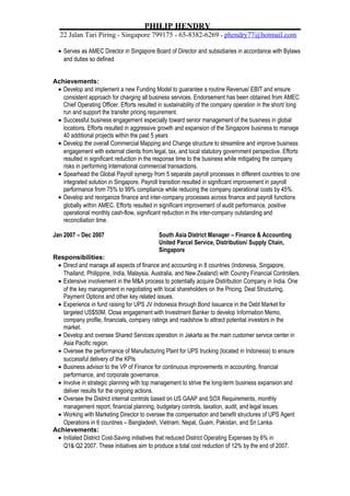 PHILIP HENDRY
22 Jalan Tari Piring * Singapore 799175 * 65-8382-6269 * phendry77@hotmail.com
• Serves as AMEC Director in Singapore Board of Director and subsidiaries in accordance with Bylaws
and duties so defined
Achievements:
• Develop and implement a new Funding Model to guarantee a routine Revenue/ EBIT and ensure
consistent approach for charging all business services. Endorsement has been obtained from AMEC
Chief Operating Officer. Efforts resulted in sustainability of the company operation in the short/ long
run and support the transfer pricing requirement.
• Successful business engagement especially toward senior management of the business in global
locations. Efforts resulted in aggressive growth and expansion of the Singapore business to manage
40 additional projects within the past 5 years
• Develop the overall Commercial Mapping and Change structure to streamline and improve business
engagement with external clients from legal, tax, and local statutory government perspective. Efforts
resulted in significant reduction in the response time to the business while mitigating the company
risks in performing International commercial transactions.
• Spearhead the Global Payroll synergy from 5 separate payroll processes in different countries to one
integrated solution in Singapore. Payroll transition resulted in significant improvement in payroll
performance from 75% to 99% compliance while reducing the company operational costs by 45%.
• Develop and reorganize finance and inter-company processes across finance and payroll functions
globally within AMEC. Efforts resulted in significant improvement of audit performance, positive
operational monthly cash-flow, significant reduction in the inter-company outstanding and
reconciliation time.
Jan 2007 – Dec 2007 South Asia District Manager – Finance & Accounting
United Parcel Service, Distribution/ Supply Chain,
Singapore
Responsibilities:
• Direct and manage all aspects of finance and accounting in 8 countries (Indonesia, Singapore,
Thailand, Philippine, India, Malaysia, Australia, and New Zealand) with Country Financial Controllers.
• Extensive involvement in the M&A process to potentially acquire Distribution Company in India. One
of the key management in negotiating with local shareholders on the Pricing, Deal Structuring,
Payment Options and other key related issues.
• Experience in fund raising for UPS JV Indonesia through Bond Issuance in the Debt Market for
targeted US$50M. Close engagement with Investment Banker to develop Information Memo,
company profile, financials, company ratings and roadshow to attract potential investors in the
market.
• Develop and oversee Shared Services operation in Jakarta as the main customer service center in
Asia Pacific region.
• Oversee the performance of Manufacturing Plant for UPS trucking (located in Indonesia) to ensure
successful delivery of the KPIs
• Business advisor to the VP of Finance for continuous improvements in accounting, financial
performance, and corporate governance.
• Involve in strategic planning with top management to strive the long-term business expansion and
deliver results for the ongoing actions.
• Oversee the District internal controls based on US GAAP and SOX Requirements, monthly
management report, financial planning, budgetary controls, taxation, audit, and legal issues.
• Working with Marketing Director to oversee the compensation and benefit structures of UPS Agent
Operations in 6 countries – Bangladesh, Vietnam, Nepal, Guam, Pakistan, and Sri Lanka.
Achievements:
• Initiated District Cost-Saving initiatives that reduced District Operating Expenses by 6% in
Q1& Q2 2007. These initiatives aim to produce a total cost reduction of 12% by the end of 2007.
 