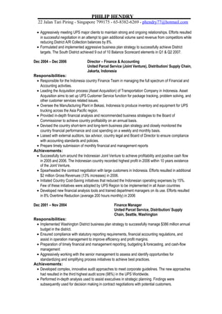 PHILIP HENDRY
22 Jalan Tari Piring * Singapore 799175 * 65-8382-6269 * phendry77@hotmail.com
• Aggressively meeting UPS major clients to maintain strong and ongoing relationships. Efforts resulted
in successful negotiation in an attempt to gain additional volume sand revenue from competitors while
reducing District A/R Collection balances by 8%.
• Formulated and implemented aggressive business plan strategy to successfully achieve District
targets. The South District achieved 9 out of 10 Balance Scorecard elements in Q1 & Q2 2007.
Dec 2004 – Dec 2006 Director – Finance & Accounting
United Parcel Service (Joint Venture), Distribution/ Supply Chain,
Jakarta, Indonesia
Responsibilities:
• Responsible for the Indonesia country Finance Team in managing the full spectrum of Financial and
Accounting activities.
• Leading the Acquisition process (Asset Acquisition) of Transportation Company in Indonesia. Asset
Acquisition aims to set up UPS Customer Service function for package tracking, problem solving, and
other customer services related issues.
• Oversee the Manufacturing Plant in Bekasi, Indonesia to produce inventory and equipment for UPS
trucking across the Asia Pacific region.
• Provided in-depth financial analysis and recommended business strategies to the Board of
Commissioner to achieve country profitability on an annual basis.
• Devised the country short-term and long-term business plan strategy and closely monitored the
country financial performance and cost spending on a weekly and monthly basis.
• Liaised with external auditors, tax advisor, country legal and Board of Director to ensure compliance
with accounting standards and policies.
• Prepare timely submission of monthly financial and management reports
Achievements:
• Successfully turn around the Indonesian Joint Venture to achieve profitability and positive cash flow
in 2005 and 2006. The Indonesian country recorded highest profit in 2006 within 10 years existence
of the Joint Venture.
• Spearheaded the contract negotiation with large customers in Indonesia. Efforts resulted in additional
$2 million Gross Revenues (13% increases) in 2006.
• Initiated Country Cost-Saving initiatives that reduced the Indonesian operating expenses by 15%.
Few of these initiatives were adopted by UPS Region to be implemented in all Asian countries
• Developed new financial analysis tools and trained department managers on its use. Efforts resulted
in 8% Overtime Reduction (average 200 hours monthly) in 2006
Dec 2001 – Nov 2004 Finance Manager
United Parcel Service, Distribution/ Supply
Chain, Seattle, Washington
Responsibilities:
• Implemented Washington District business plan strategy to successfully manage $386 million annual
budget in the district.
• Ensured compliance with statutory reporting requirements, financial accounting regulations, and
assist in operation management to improve efficiency and profit margins.
• Preparation of timely financial and management reporting, budgeting & forecasting, and cash-flow
management
• Aggressively working with the senior management to assess and identify opportunities for
standardizing and simplifying process initiatives to achieve best practices.
Achievements:
• Developed complex, innovative audit approaches to meet corporate guidelines. The new approaches
had resulted in the third highest audit score (98%) in the UPS Worldwide.
• Performed in-depth analysis used to assist executives in strategic planning. Findings were
subsequently used for decision making in contract negotiations with potential customers.
 