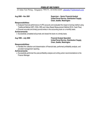 PHILIP HENDRY
22 Jalan Tari Piring * Singapore 799175 * 65-8382-6269 * phendry77@hotmail.com
Aug 2000 – Nov 2001 Supervisor – Senior Financial Analyst
United Parcel Service, Distribution/ Supply
Chain, Seattle, Washington
Responsibilities:
• Analyzed financial performance of UPS accounts and evaluated the impact of pricing method using
Traditional Method (NPV, ROA, IRR) and Value Based Measurement Method (EVA, Cash Flow)
• Ensured accurate and timely journal entries in the accounting book on a monthly basis.
Achievements:
• Successfully completed all journals and closed the book on a timely basis.
Aug 1999 – July 2000 Financial Analyst Specialist
United Parcel Service, Distribution/ Supply
Chain, Seattle, Washington
Responsibilities:
• Handled the collection and dissemination of financial data, performed profitability analysis, and
provided management reporting.
Achievements:
• Successfully performed the post-profitability analysis and writing action recommendations to the
Finance Manager
 