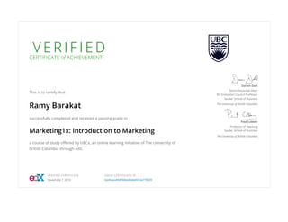 V E R I F I E DCERTIFICATE of ACHIEVEMENT
This is to certify that
Ramy Barakat
successfully completed and received a passing grade in
Marketing1x: Introduction to Marketing
a course of study oﬀered by UBCx, an online learning initiative of The University of
British Columbia through edX.
Darren Dahl
Senior Associate Dean
BC Innovation Council Professor
Sauder School of Business
The University of British Columbia
Paul Cubben
Professor of Teaching
Sauder School of Business
The University of British Columbia
VERIFIED CERTIFICATE
Issued July 7, 2016
VALID CERTIFICATE ID
bed5aace9dﬀ484a9fa6efd14a779039
 