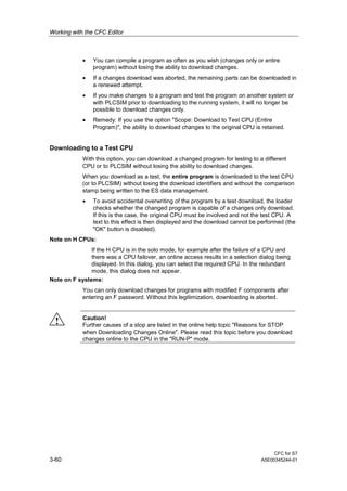 Working with the CFC Editor
CFC for S7
3-60 A5E00345244-01
• You can compile a program as often as you wish (changes only or entire
program) without losing the ability to download changes.
• If a changes download was aborted, the remaining parts can be downloaded in
a renewed attempt.
• If you make changes to a program and test the program on another system or
with PLCSIM prior to downloading to the running system, it will no longer be
possible to download changes only.
• Remedy: If you use the option "Scope: Download to Test CPU (Entire
Program)", the ability to download changes to the original CPU is retained.
Downloading to a Test CPU
With this option, you can download a changed program for testing to a different
CPU or to PLCSIM without losing the ability to download changes.
When you download as a test, the entire program is downloaded to the test CPU
(or to PLCSIM) without losing the download identifiers and without the comparison
stamp being written to the ES data management.
• To avoid accidental overwriting of the program by a test download, the loader
checks whether the changed program is capable of a changes only download.
If this is the case, the original CPU must be involved and not the test CPU. A
text to this effect is then displayed and the download cannot be performed (the
"OK" button is disabled).
Note on H CPUs:
If the H CPU is in the solo mode, for example after the failure of a CPU and
there was a CPU failover, an online access results in a selection dialog being
displayed. In this dialog, you can select the required CPU. In the redundant
mode, this dialog does not appear.
Note on F systems:
You can only download changes for programs with modified F components after
entering an F password. Without this legitimization, downloading is aborted.
! Caution!
Further causes of a stop are listed in the online help topic "Reasons for STOP
when Downloading Changes Online". Please read this topic before you download
changes online to the CPU in the "RUN-P" mode.
 
