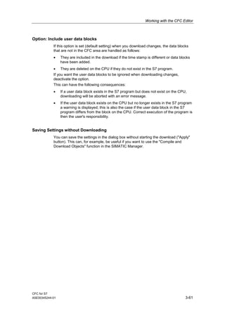 Working with the CFC Editor
CFC for S7
A5E00345244-01 3-61
Option: Include user data blocks
If this option is set (default setting) when you download changes, the data blocks
that are not in the CFC area are handled as follows:
• They are included in the download if the time stamp is different or data blocks
have been added.
• They are deleted on the CPU if they do not exist in the S7 program.
If you want the user data blocks to be ignored when downloading changes,
deactivate the option.
This can have the following consequences:
• If a user data block exists in the S7 program but does not exist on the CPU,
downloading will be aborted with an error message.
• If the user data block exists on the CPU but no longer exists in the S7 program
a warning is displayed; this is also the case if the user data block in the S7
program differs from the block on the CPU. Correct execution of the program is
then the user's responsibility.
Saving Settings without Downloading
You can save the settings in the dialog box without starting the download ("Apply"
button). This can, for example, be useful if you want to use the "Compile and
Download Objects" function in the SIMATIC Manager.
 