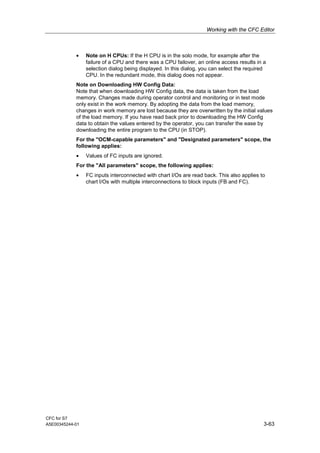 Working with the CFC Editor
CFC for S7
A5E00345244-01 3-63
• Note on H CPUs: If the H CPU is in the solo mode, for example after the
failure of a CPU and there was a CPU failover, an online access results in a
selection dialog being displayed. In this dialog, you can select the required
CPU. In the redundant mode, this dialog does not appear.
Note on Downloading HW Config Data:
Note that when downloading HW Config data, the data is taken from the load
memory. Changes made during operator control and monitoring or in test mode
only exist in the work memory. By adopting the data from the load memory,
changes in work memory are lost because they are overwritten by the initial values
of the load memory. If you have read back prior to downloading the HW Config
data to obtain the values entered by the operator, you can transfer the ease by
downloading the entire program to the CPU (in STOP).
For the "OCM-capable parameters" and "Designated parameters" scope, the
following applies:
• Values of FC inputs are ignored.
For the "All parameters" scope, the following applies:
• FC inputs interconnected with chart I/Os are read back. This also applies to
chart I/Os with multiple interconnections to block inputs (FB and FC).
 