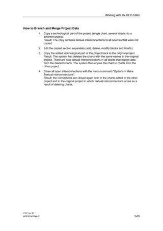 Working with the CFC Editor
CFC for S7
A5E00345244-01 3-65
How to Branch and Merge Project Data
1. Copy a technological part of the project (single chart, several charts) to a
different project.
Result: The copy contains textual interconnections to all sources that were not
copied.
2. Edit the copied section separately (add, delete, modify blocks and charts).
3. Copy the edited technological part of the project back to the original project.
Result: The system first deletes the charts with the same names in the original
project. There are now textual interconnections in all charts that expect data
from the deleted charts. The system then copies the chart or charts from the
other project.
4. Close all open interconnections with the menu command "Options > Make
Textual interconnections".
Result: the connections are closed again both in the charts edited in the other
project and in the original project in which textual interconnections arose as a
result of deleting charts.
 