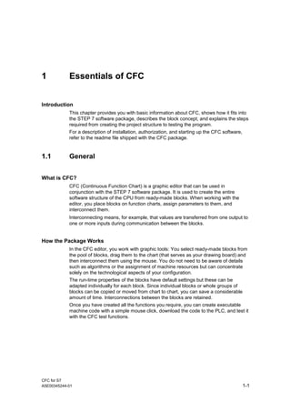 CFC for S7
A5E00345244-01 1-1
1 Essentials of CFC
Introduction
This chapter provides you with basic information about CFC, shows how it fits into
the STEP 7 software package, describes the block concept, and explains the steps
required from creating the project structure to testing the program.
For a description of installation, authorization, and starting up the CFC software,
refer to the readme file shipped with the CFC package.
1.1 General
What is CFC?
CFC (Continuous Function Chart) is a graphic editor that can be used in
conjunction with the STEP 7 software package. It is used to create the entire
software structure of the CPU from ready-made blocks. When working with the
editor, you place blocks on function charts, assign parameters to them, and
interconnect them.
Interconnecting means, for example, that values are transferred from one output to
one or more inputs during communication between the blocks.
How the Package Works
In the CFC editor, you work with graphic tools: You select ready-made blocks from
the pool of blocks, drag them to the chart (that serves as your drawing board) and
then interconnect them using the mouse. You do not need to be aware of details
such as algorithms or the assignment of machine resources but can concentrate
solely on the technological aspects of your configuration.
The run-time properties of the blocks have default settings but these can be
adapted individually for each block. Since individual blocks or whole groups of
blocks can be copied or moved from chart to chart, you can save a considerable
amount of time. Interconnections between the blocks are retained.
Once you have created all the functions you require, you can create executable
machine code with a simple mouse click, download the code to the PLC, and test it
with the CFC test functions.
 