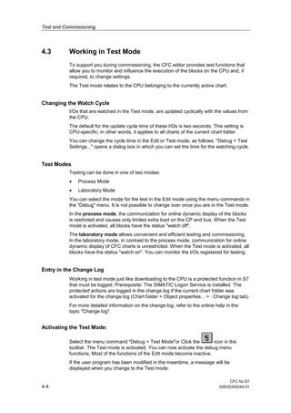 Test and Commissioning
CFC for S7
4-4 A5E00345244-01
4.3 Working in Test Mode
To support you during commissioning, the CFC editor provides test functions that
allow you to monitor and influence the execution of the blocks on the CPU and, if
required, to change settings.
The Test mode relates to the CPU belonging to the currently active chart.
Changing the Watch Cycle
I/Os that are watched in the Test mode, are updated cyclically with the values from
the CPU.
The default for the update cycle time of these I/Os is two seconds. This setting is
CPU-specific; in other words, it applies to all charts of the current chart folder.
You can change the cycle time in the Edit or Test mode, as follows: "Debug > Test
Settings..." opens a dialog box in which you can set the time for the watching cycle.
Test Modes
Testing can be done in one of two modes:
• Process Mode
• Laboratory Mode
You can select the mode for the test in the Edit mode using the menu commands in
the "Debug" menu. It is not possible to change over once you are in the Test mode.
In the process mode, the communication for online dynamic display of the blocks
is restricted and causes only limited extra load on the CP and bus. When the Test
mode is activated, all blocks have the status "watch off".
The laboratory mode allows convenient and efficient testing and commissioning.
In the laboratory mode, in contrast to the process mode, communication for online
dynamic display of CFC charts is unrestricted. When the Test mode is activated, all
blocks have the status "watch on". You can monitor the I/Os registered for testing.
Entry in the Change Log
Working in test mode just like downloading to the CPU is a protected function in S7
that must be logged. Prerequisite: The SIMATIC Logon Service is installed. The
protected actions are logged in the change log if the current chart folder was
activated for the change log (Chart folder > Object properties... > : Change log tab).
For more detailed information on the change log, refer to the online help in the
topic "Change log".
Activating the Test Mode:
Select the menu command "Debug > Test Mode"or Click the icon in the
toolbar. The Test mode is activated. You can now activate the debug menu
functions; Most of the functions of the Edit mode become inactive.
If the user program has been modified in the meantime, a message will be
displayed when you change to the Test mode.
 