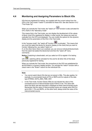 Test and Commissioning
CFC for S7
4-6 A5E00345244-01
4.4 Monitoring and Assigning Parameters to Block I/Os
I/Os that are registered for testing, are supplied with the current values from the
CPU in the Test mode if "watch" is activated for these I/Os. See also Section 4.4.2
"The Probe Tip".
When you activate the Test mode, the "watch on" function is also activated for
CFC charts in the "laboratory mode".
This means that in the Test mode, you can display the development of the values
of block /chart I/Os registered for display; in other words, the values are read out
cyclically from the CPU and displayed. You can modify the options for this dynamic
display and the parameters of the I/Os in the Test mode.
In the "process mode", the "watch off" function is activated. This means that
you must first select the blocks for dynamic display (in the chart) that you want to
monitor; following this, you select "watch on".
If, on the other hand, there is an overload, you can remove individual blocks/charts
from the watch list (select the block/chart and then the "watch off" menu
command).
Notice: If watching is deactivated, and you select an I/O to register it for testing
with , watching will be activated for this and for all other I/Os of this block
previously registered for testing.
When you activate the Test mode, the connections to the CPU are established for
all I/Os listed in a dynamic display window. You activate the "watch" function with a
check mark in the "Watch" column for the individual I/Os.
Note:
• You cannot watch block I/Os that are not stored in DBs. This also applies, for
example, to unconnected inputs of FCs or BOPs and for outputs of the data
type STRING, DATE_AND_TIME, ANY.
• In the Test mode, function blocks (FBs) do not indicate the value of the
connected source at interconnected inputs if EN=0 is set. The value with
which the block was last executed is displayed at these interconnected inputs.
Remember that the value of interconnected inputs can change when EN=0 is
set to EN=1. FCs and BOPs, on the other hand, always show the value of the
interconnected source.
 
