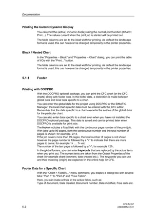 Documentation
CFC for S7
5-2 A5E00345244-01
Printing the Current Dynamic Display
You can print the (active) dynamic display using the normal print function (Chart >
Print...). The values current when the print job is started will be printed out.
The table columns are set to the ideal width for printing. As default the landscape
format is used, this can however be changed temporarily in the printer properties.
Block / Nested Chart
In the "Properties – Block" and "Properties – Chart" dialog, you can print the table
of I/Os with the "Print..." button.
The table columns are set to the ideal width for printing. As default the landscape
format is used, this can however be changed temporarily in the printer properties.
5.1.1 Footer
Printing with DOCPRO
With the DOCPRO optional package, you can print the CFC chart (or the CFC
charts) along with footer data. In the footer data, a distinction is made between
global data and local data specific to a chart.
You can enter the global data for the project using DOCPRO or the SIMATIC
Manager; the local chart-specific data must be entered with the CFC editor.
Remember that the data specific to a chart overwrite the entries of the global data
for the particular chart.
You can also enter data specific to a chart even when you have not installed the
DOCPRO optional package. This data is saved and can be printed later when
DOCPRO is available for print jobs.
The footer includes a fixed field with the continuous page number of the print job.
With jobs up to 99 pages, both the consecutive number and the total number of
pages is shown; for example, 2/14.
If the job covers more than 99 pages, the total number of pages is not shown
however the page number is followed by a "+" to indicate that there are more
pages to come; for example 1+ .... 7+ etc.
The number of the last page is followed by a "-"; for example 127-.
In the global footers, you can enter keywords that are replaced by the actual texts
when you print out. The current texts are taken from the Object Properties of the
chart (for example chart comment, date created etc.). The keywords you can use
and their meaning (origin) are explained in the online help for CFC.
Footer Data for a Specific Chart
With the "Chart > Footers..." menu command, you display a dialog box with several
tabs: "Part 1" to "Part 4" and "Free Fields".
Here, you can make entries in the active fields, such as:
Type of document, Date created, Document number, Date modified, Free texts etc.
 