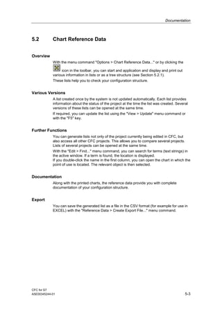 Documentation
CFC for S7
A5E00345244-01 5-3
5.2 Chart Reference Data
Overview
With the menu command "Options > Chart Reference Data..." or by clicking the
icon in the toolbar, you can start and application and display and print out
various information in lists or as a tree structure (see Section 5.2.1).
These lists help you to check your configuration structure.
Various Versions
A list created once by the system is not updated automatically. Each list provides
information about the status of the project at the time the list was created. Several
versions of these lists can be opened at the same time.
If required, you can update the list using the "View > Update" menu command or
with the "F5" key.
Further Functions
You can generate lists not only of the project currently being edited in CFC, but
also access all other CFC projects. This allows you to compare several projects.
Lists of several projects can be opened at the same time.
With the "Edit > Find..." menu command, you can search for terms (text strings) in
the active window. If a term is found, the location is displayed.
If you double-click the name in the first column, you can open the chart in which the
point of use is located. The relevant object is then selected.
Documentation
Along with the printed charts, the reference data provide you with complete
documentation of your configuration structure.
Export
You can save the generated list as a file in the CSV format (for example for use in
EXCEL) with the "Reference Data > Create Export File..." menu command.
 