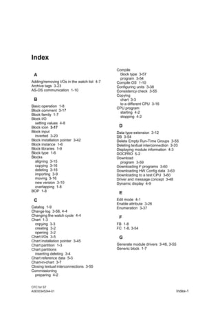 CFC for S7
A5E00345244-01 Index-1
Index
A
Adding/removing I/Os in the watch list 4-7
Archive tags 3-23
AS-OS communication 1-10
B
Basic operation 1-8
Block comment 3-17
Block family 1-7
Block I/O
setting values 4-8
Block icon 3-17
Block input
inverted 3-20
Block installation pointer 3-42
Block instance 1-6
Block libraries 1-9
Block type 1-6
Blocks
aligning 3-15
copying 3-16
deleting 3-16
importing 3-9
moving 3-16
new version 3-10
overlapping 1-8
BOP 1-8
C
Catalog 1-9
Change log 3-58, 4-4
Changing the watch cycle 4-4
Chart 1-3
copying 3-3
creating 3-2
opening 3-2
Chart I/Os 3-5
Chart installation pointer 3-45
Chart partition 1-3
Chart partitions
inserting deleting 3-4
Chart reference data 5-3
Chart-in-chart 3-7
Closing textual interconnections 3-55
Commissioning
preparing 4-2
Compile
block type 3-57
program 3-54
Compile OS 1-10
Configuring units 3-38
Consistency check 3-55
Copying
chart 3-3
to a different CPU 3-16
CPU program
starting 4-2
stopping 4-2
D
Data type extension 3-12
DB 3-54
Delete Empty Run-Time Groups 3-55
Deleting textual interconnection 3-33
Displaying module information 4-3
DOCPRO 5-2
Download
program 3-59
Downloading F programs 3-60
Downloading HW Config data 3-63
Downloading to a test CPU 3-60
Driver and message concept 3-48
Dynamic display 4-9
E
Edit mode 4-1
Enable attribute 3-26
Enumeration 3-37
F
FB 1-8
FC 1-8, 3-54
G
Generate module drivers 3-48, 3-55
Generic block 1-7
 
