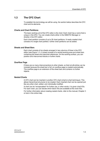 Essentials of CFC
CFC for S7
A5E00345244-01 1-3
1.3 The CFC Chart
To establish the terminology we will be using, the section below describes the CFC
chart and its elements.
Charts and Chart Partitions
The basic working unit of the CFC editor is the chart. Each chart has a name that is
unique in the CPU. You can create charts either in the SIMATIC Manager or
directly in the CFC editor.
Each chart partition consists of up to 26 chart partitions. A newly created chart
consists of a single chart partition, further chart partitions can be added.
Sheets and Sheet Bars
Each chart consists of six sheets arranged in two columns of three in the CFC
editor (see Figure 1-1). A sheet consists of a central working area and sheet bars
containing the sheet and interchart references. On the working surface, you can
position and interconnect blocks or further charts.
Overflow Page
If there are so many interconnections to other sheets, so that not all entries can be
included because the sheet bar is full, an overflow page is created automatically.
The overflow page is an extension of the sheet bars and contains no further
objects.
Nested Charts
A CFC chart can be inserted in another CFC chart (chart-in-chart technique). This
allows hierarchical structures to be created. Each inserted chart can be opened just
like any other chart, edited, and individually modified.
A chart can be “encapsulated" for further use; in other words, it is given chart I/Os.
For each chart, you can decide which block I/Os are available at the chart I/Os.
For further information about creating nested charts, refer to this manual, Chapter 3
or look in the online help.
 