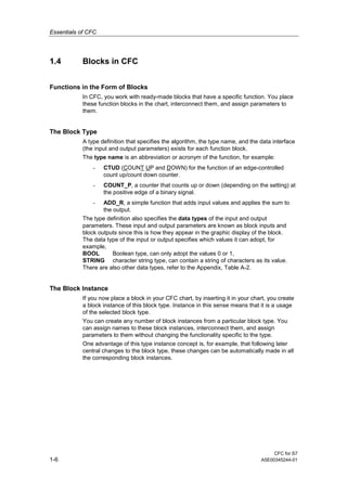 Essentials of CFC
CFC for S7
1-6 A5E00345244-01
1.4 Blocks in CFC
Functions in the Form of Blocks
In CFC, you work with ready-made blocks that have a specific function. You place
these function blocks in the chart, interconnect them, and assign parameters to
them.
The Block Type
A type definition that specifies the algorithm, the type name, and the data interface
(the input and output parameters) exists for each function block.
The type name is an abbreviation or acronym of the function, for example:
- CTUD (COUNT UP and DOWN) for the function of an edge-controlled
count up/count down counter.
- COUNT_P, a counter that counts up or down (depending on the setting) at
the positive edge of a binary signal.
- ADD_R, a simple function that adds input values and applies the sum to
the output.
The type definition also specifies the data types of the input and output
parameters. These input and output parameters are known as block inputs and
block outputs since this is how they appear in the graphic display of the block.
The data type of the input or output specifies which values it can adopt, for
example,
BOOL Boolean type, can only adopt the values 0 or 1,
STRING character string type, can contain a string of characters as its value.
There are also other data types, refer to the Appendix, Table A-2.
The Block Instance
If you now place a block in your CFC chart, by inserting it in your chart, you create
a block instance of this block type. Instance in this sense means that it is a usage
of the selected block type.
You can create any number of block instances from a particular block type. You
can assign names to these block instances, interconnect them, and assign
parameters to them without changing the functionality specific to the type.
One advantage of this type instance concept is, for example, that following later
central changes to the block type, these changes can be automatically made in all
the corresponding block instances.
 