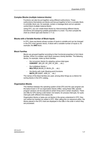 Essentials of CFC
CFC for S7
A5E00345244-01 1-7
Complex Blocks (multiple instance blocks)
Functions can also be put together using different subfunctions. These
subfunctions themselves are blocks and are put together to form a complex block.
A controller block can, for example, contain a message block and an operator
control block (multiple instance block).
Using CFC, you can create these blocks by interconnecting different blocks
(functions) and assigning suitable parameters in a chart. You then compile the
chart as a block type (see Section 3.11.2).
Blocks with a Variable Number of Block Inputs
In CFC, there are blocks whose number of inputs is variable and can be changed
in the CFC chart (generic block). A block with a variable number of inputs is, for
example, the AND block.
Block Families
Blocks are grouped together according to their functional properties to form block
families. When it is created, each block receives a family identifier. The following
blocks, for example, make up block families:
- the conversion blocks for adapting various data types
CONVERT (BO_BY, BY_DW, W_DW, ... etc.).
- the multiplexer blocks =
MULTIPLX (MUX8_R, MUXn_DI, ... etc.)
- the blocks with math (floating point) functions
MATH_FP (SQRT, ADD_R, ... etc.)
The names of the block families are used, among other things as a criterion for
sorting blocks in the CFC catalog.
Organization Blocks
The interface between the operating system of the CPU and the user program are
the tasks known in S7 as organization blocks (OBs). Using these OBs, specific
program sections can be executed at certain times and in certain situations. There
are OBs for CPU startup (cold restart, hot restart), for process interrupts, for cyclic
interrupts (with different time bases) etc.
Organization blocks or tasks are not blocks in the sense understood in CFC; they
can neither be inserted nor edited in CFC. After calling the run sequence editor, the
blocks placed in the CFC chart are displayed in the OBs in the order in which they
are processed.
 
