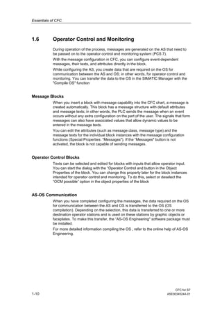 Essentials of CFC
CFC for S7
1-10 A5E00345244-01
1.6 Operator Control and Monitoring
During operation of the process, messages are generated on the AS that need to
be passed on to the operator control and monitoring system (PCS 7).
With the message configuration in CFC, you can configure event-dependent
messages, their texts, and attributes directly in the block.
While configuring the AS, you create data that are required on the OS for
communication between the AS and OS; in other words, for operator control and
monitoring. You can transfer the data to the OS in the SIMATIC Manager with the
"Compile OS" function
Message Blocks
When you insert a block with message capability into the CFC chart, a message is
created automatically. This block has a message structure with default attributes
and message texts; in other words, the PLC sends the message when an event
occurs without any extra configuration on the part of the user. The signals that form
messages can also have associated values that allow dynamic values to be
entered in the message texts.
You can edit the attributes (such as message class, message type) and the
message texts for the individual block instances with the message configuration
functions (Special Properties: “Messages"). If the “Messages" button is not
activated, the block is not capable of sending messages.
Operator Control Blocks
Texts can be selected and edited for blocks with inputs that allow operator input.
You can start the dialog with the “Operator Control and button in the Object
Properties of the block. You can change this property later for the block instances
intended for operator control and monitoring. To do this, select or deselect the
“OCM possible” option in the object properties of the block
AS-OS Communication
When you have completed configuring the messages, the data required on the OS
for communication between the AS and OS is transferred to the OS (OS
compilation). Depending on the selection, this data is transferred to one or more
destination operator stations and is used on these stations by graphic objects or
faceplates. To make this transfer, the “AS-OS Engineering" software package must
be installed.
For more detailed information compiling the OS , refer to the online help of AS-OS
Engineering.
 