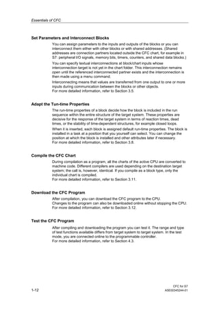 Essentials of CFC
CFC for S7
1-12 A5E00345244-01
Set Parameters and Interconnect Blocks
You can assign parameters to the inputs and outputs of the blocks or you can
interconnect them either with other blocks or with shared addresses. (Shared
addresses are connection partners located outside the CFC chart, for example in
S7: peripheral I/O signals, memory bits, timers, counters, and shared data blocks.)
You can specify textual interconnections at block/chart inputs whose
interconnection target is not yet in the chart folder. This interconnection remains
open until the referenced interconnected partner exists and the interconnection is
then made using a menu command.
Interconnecting means that values are transferred from one output to one or more
inputs during communication between the blocks or other objects.
For more detailed information, refer to Section 3.5.
Adapt the Tun-time Properties
The run-time properties of a block decide how the block is included in the run
sequence within the entire structure of the target system. These properties are
decisive for the response of the target system in terms of reaction times, dead
times, or the stability of time-dependent structures, for example closed loops.
When it is inserted, each block is assigned default run-time properties. The block is
installed in a task at a position that you yourself can select. You can change the
position at which the block is installed and other attributes later if necessary.
For more detailed information, refer to Section 3.8.
Compile the CFC Chart
During compilation as a program, all the charts of the active CPU are converted to
machine code. Different compilers are used depending on the destination target
system; the call is, however, identical. If you compile as a block type, only the
individual chart is compiled.
For more detailed information, refer to Section 3.11.
Download the CFC Program
After compilation, you can download the CFC program to the CPU.
Changes to the program can also be downloaded online without stopping the CPU.
For more detailed information, refer to Section 3.12.
Test the CFC Program
After compiling and downloading the program you can test it. The range and type
of test functions available differs from target system to target system. In the test
mode, you are connected online to the programmable controller.
For more detailed information, refer to Section 4.3.
 