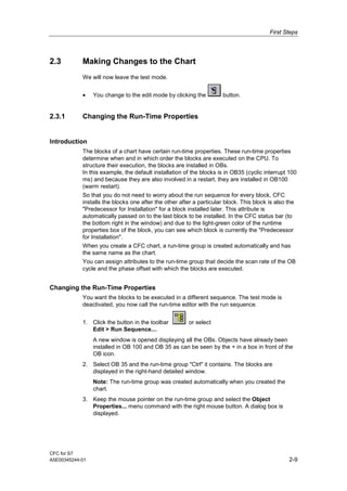 First Steps
CFC for S7
A5E00345244-01 2-9
2.3 Making Changes to the Chart
We will now leave the test mode.
• You change to the edit mode by clicking the button.
2.3.1 Changing the Run-Time Properties
Introduction
The blocks of a chart have certain run-time properties. These run-time properties
determine when and in which order the blocks are executed on the CPU. To
structure their execution, the blocks are installed in OBs.
In this example, the default installation of the blocks is in OB35 (cyclic interrupt 100
ms) and because they are also involved in a restart, they are installed in OB100
(warm restart).
So that you do not need to worry about the run sequence for every block, CFC
installs the blocks one after the other after a particular block. This block is also the
"Predecessor for Installation" for a block installed later. This attribute is
automatically passed on to the last block to be installed. In the CFC status bar (to
the bottom right in the window) and due to the light-green color of the runtime
properties box of the block, you can see which block is currently the "Predecessor
for Installation".
When you create a CFC chart, a run-time group is created automatically and has
the same name as the chart.
You can assign attributes to the run-time group that decide the scan rate of the OB
cycle and the phase offset with which the blocks are executed.
Changing the Run-Time Properties
You want the blocks to be executed in a different sequence. The test mode is
deactivated, you now call the run-time editor with the run sequence.
1. Click the button in the toolbar or select
Edit > Run Sequence....
A new window is opened displaying all the OBs. Objects have already been
installed in OB 100 and OB 35 as can be seen by the + in a box in front of the
OB icon.
2. Select OB 35 and the run-time group "Ctrl" it contains. The blocks are
displayed in the right-hand detailed window.
Note: The run-time group was created automatically when you created the
chart.
3. Keep the mouse pointer on the run-time group and select the Object
Properties... menu command with the right mouse button. A dialog box is
displayed.
 