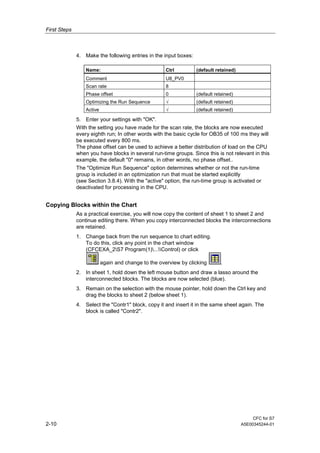 First Steps
CFC for S7
2-10 A5E00345244-01
4. Make the following entries in the input boxes:
Name: Ctrl (default retained)
Comment U8_PV0
Scan rate 8
Phase offset 0 (default retained)
Optimizing the Run Sequence √ (default retained)
Active √ (default retained)
5. Enter your settings with "OK".
With the setting you have made for the scan rate, the blocks are now executed
every eighth run; In other words with the basic cycle for OB35 of 100 ms they will
be executed every 800 ms.
The phase offset can be used to achieve a better distribution of load on the CPU
when you have blocks in several run-time groups. Since this is not relevant in this
example, the default "0" remains, in other words, no phase offset..
The "Optimize Run Sequence" option determines whether or not the run-time
group is included in an optimization run that must be started explicitly
(see Section 3.8.4). With the "active" option, the run-time group is activated or
deactivated for processing in the CPU.
Copying Blocks within the Chart
As a practical exercise, you will now copy the content of sheet 1 to sheet 2 and
continue editing there. When you copy interconnected blocks the interconnections
are retained.
1. Change back from the run sequence to chart editing.
To do this, click any point in the chart window
(CFCEXA_2S7 Program(1)...Control) or click
again and change to the overview by clicking .
2. In sheet 1, hold down the left mouse button and draw a lasso around the
interconnected blocks. The blocks are now selected (blue).
3. Remain on the selection with the mouse pointer, hold down the Ctrl key and
drag the blocks to sheet 2 (below sheet 1).
4. Select the "Contr1" block, copy it and insert it in the same sheet again. The
block is called "Contr2".
 