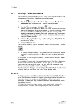 First Steps
CFC for S7
2-16 A5E00345244-01
2.4.2 Inserting a Chart in Another Chart
The chart "Sim_reg" created in the previous configuration step with chart I/Os will
be inserted in another chart. Create the new chart as follows:
1. Click the button in the toolbar. In the dialog box, enter "Top Chart" in
Object name: and confirm with "OK". The new chart is displayed.
2. Open the "Charts" catalog by clicking the button.
In a tree hierarchy you will see the charts "Top Chart", "Control" and "Sim_reg".
Note: If the catalog only contains the message "! "! (no hierarchy folder exists)"
then you have set the option "Display catalog with plant hierarchy" in the
Options > Customize > Display... dialog box. Since the project was created
without the plant hierarchy, this option must be disabled (click the check box:
The check mark is removed).
3. Select the "Sim_reg" chart and drag it to the working area of "Top Chart". The
original chart is copied.
4. Change to the sheet view.
The chart with chart I/Os appears like a block and can be recognized as a chart by
its icon:
5. So that you can see that this is a copy of the previously created chart, open it
by selecting it and then selecting the Open command using the right mouse
button.
In the title bar, you will recognize that this is a "nested chart" by the path: ...Top
ChartSim_reg.
In the catalog of the charts, a + box is displayed in front of "Top Chart". By clicking
the box (or double-clicking the chart icon), you can open up the tree and the
hierarchy of the chart becomes visible: The "Sim_reg" chart is displayed in this
branch as an active chart (icon of the open folder).
To return to the top chart, you can select "Open Parent Chart" with the right mouse
button or select the path for the "Top Chart" in the "Window" menu.
The Result
In this part, you have learnt how to edit a chart so that it has chart I/Os that allow it
to be interconnected to other block I/Os and to be used as often as required. You
have seen how a chart can be inserted like a block with the chart-in-chart
technique. You have seen that, in contrast to the block, the inserted chart can be
opened and modified.
With the chart-in-chart technique, you can create nested charts and therefore
create a structure according to technological aspects with greater clarity.
 