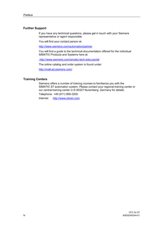 Preface
CFC for S7
iv A5E00345244-01
Further Support
If you have any technical questions, please get in touch with your Siemens
representative or agent responsible.
You will find your contact person at:
http://www.siemens.com/automation/partner
You will find a guide to the technical documentation offered for the individual
SIMATIC Products and Systems here at:
http://www.siemens.com/simatic-tech-doku-portal
The online catalog and order system is found under:
http://mall.ad.siemens.com/
Training Centers
Siemens offers a number of training courses to familiarize you with the
SIMATIC S7 automation system. Please contact your regional training center or
our central training center in D 90327 Nuremberg, Germany for details:
Telephone: +49 (911) 895-3200.
Internet: http://www.sitrain.com
 