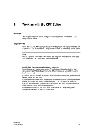 CFC for S7
A5E00345244-01 3-1
3 Working with the CFC Editor
Overview
This chapter describes how to configure an entire software structure for a CPU
using the CFC editor.
Requirements
Using the SIMATIC Manager, you have created a project with a program folder for
a specific AS (for example an S7 program for SIMATIC S7) including a chart folder.
Note:
CFC is "upwards compatible", this means that programs modified with other tools
and not with the CFC editor lead to inconsistencies.
Restrictions for multi-users in network operation:
Several users can work on one project. This allows configuration, testing, and
commissioning of ASs to be performed at different locations or in a PC network
(multi-user mode).
If the PCs are connected in a network, remember that one AS must only be edited
by one user at any one time.
If several people want to work on a project at different locations, the project can be
divided up, edited, and put back together again. You can distribute individual
charts of an S7 program in several working projects and then bring them together
again after they have been edited separately.
For more information on this topic, refer to Section 3.14, “Several Engineers
Working on a Project” or the CFC online help.
 