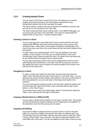 Working with the CFC Editor
CFC for S7
A5E00345244-01 3-7
3.2.4 Creating Nested Charts
You can insert a CFC chart in another CFC chart. This allows you to create a
program structured according to your technological requirements using
standardized sections that can be used again and again.
The charts nested in another chart can be opened and modified in the Edit mode
and can be run and monitored in the Test mode.
The chart containing further charts is the top chart. In the SIMATIC Manager, you
can only see the top chart in the chart folder. The maximum nesting depth for
nested charts is 8 (top chart + 7 levels of nested charts).
Inserting a Chart in a Chart
You can drag and drop a new nested chart into the current chart from the block
catalog (button New Chart) and continue editing there. If you use the menu
command "Insert > New Chart", a free position is looked for automatically in the
chart (in the sheet view only in the current sheet) and the new chart is placed at the
free position.
To allow charts to be used like blocks in CFC, they are displayed in the chart
catalog in a tree structure. From here, you can drag-and-drop a chart to the
currently open chart. When you insert the chart, it is copied to the chart along with
its own nested charts (if it contains further nested charts).
You can also move parent charts to the chart by dragging them with the mouse
while holding down the Shift key. In this case, they are not copied but moved. In
the catalog, the chart is now no longer at its previous location but is shown in the
hierarchy of the active chart.
Navigating in a Chart
To open a nested chart, select the chart within its parent chart and select the
"Open" menu command with the right mouse button or in the "Edit" menu. You can
also open the chart by double-clicking a free position in the body (not the header or
I/O). By repeating this, you can work down to the lowest chart nested in the
hierarchy.
To move up through the hierarchy (as far as the top chart), select the nested chart
and then select the "Open Parent Chart" menu command with the right mouse
button or in the "Chart" menu.
You can also open a chart in the chart catalog. Select a chart and then select the
"Open" menu command with the right mouse button.
Copying a Nested Chart to a Different CPU
You can copy a nested chart and paste it in the chart on another CPU. The position
at which the blocks are inserted is decided by the "Predecessor for Installation" of
the destination chart. Run-time groups are not copied.
Copying and Deleting
If you want to delete a nested chart from its parent chart but not from the chart
folder (you may have modified it and want to use it later at a different point), you
can first copy it into the chart folder. With the chart open (active), select the "Chart
> Copy to Chart Folder" menu command. The chart is copied and inserted in the
chart folder with a new name. You can now delete the chart within a chart as usual.
 