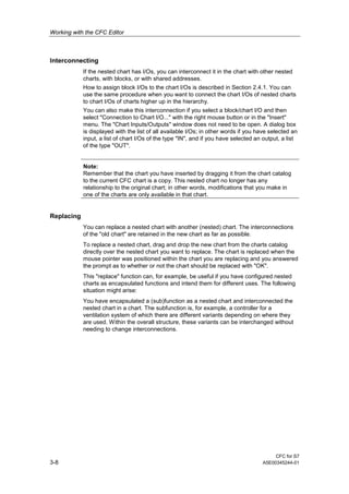 Working with the CFC Editor
CFC for S7
3-8 A5E00345244-01
Interconnecting
If the nested chart has I/Os, you can interconnect it in the chart with other nested
charts, with blocks, or with shared addresses.
How to assign block I/Os to the chart I/Os is described in Section 2.4.1. You can
use the same procedure when you want to connect the chart I/Os of nested charts
to chart I/Os of charts higher up in the hierarchy.
You can also make this interconnection if you select a block/chart I/O and then
select "Connection to Chart I/O..." with the right mouse button or in the "Insert"
menu. The "Chart Inputs/Outputs" window does not need to be open. A dialog box
is displayed with the list of all available I/Os; in other words if you have selected an
input, a list of chart I/Os of the type "IN", and if you have selected an output, a list
of the type "OUT".
Note:
Remember that the chart you have inserted by dragging it from the chart catalog
to the current CFC chart is a copy. This nested chart no longer has any
relationship to the original chart; in other words, modifications that you make in
one of the charts are only available in that chart.
Replacing
You can replace a nested chart with another (nested) chart. The interconnections
of the "old chart" are retained in the new chart as far as possible.
To replace a nested chart, drag and drop the new chart from the charts catalog
directly over the nested chart you want to replace. The chart is replaced when the
mouse pointer was positioned within the chart you are replacing and you answered
the prompt as to whether or not the chart should be replaced with "OK".
This "replace" function can, for example, be useful if you have configured nested
charts as encapsulated functions and intend them for different uses. The following
situation might arise:
You have encapsulated a (sub)function as a nested chart and interconnected the
nested chart in a chart. The subfunction is, for example, a controller for a
ventilation system of which there are different variants depending on where they
are used. Within the overall structure, these variants can be interchanged without
needing to change interconnections.
 