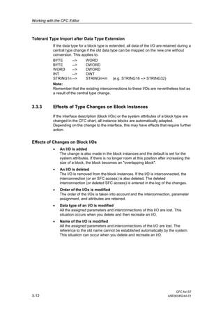 Working with the CFC Editor
CFC for S7
3-12 A5E00345244-01
Tolerant Type Import after Data Type Extension
If the data type for a block type is extended, all data of the I/O are retained during a
central type change if the old data type can be mapped on the new one without
conversion. This applies to:
BYTE --> WORD
BYTE --> DWORD
WORD --> DWORD
INT --> DINT
STRING1n --> STRINGn+m (e.g. STRING16 --> STRING32)
Note:
Remember that the existing interconnections to these I/Os are nevertheless lost as
a result of the central type change.
3.3.3 Effects of Type Changes on Block Instances
If the interface description (block I/Os) or the system attributes of a block type are
changed in the CFC chart, all instance blocks are automatically adapted.
Depending on the change to the interface, this may have effects that require further
action.
Effects of Changes on Block I/Os
• An I/O is added
The change is also made in the block instances and the default is set for the
system attributes. If there is no longer room at this position after increasing the
size of a block, the block becomes an "overlapping block".
• An I/O is deleted
The I/O is removed from the block instances. If the I/O is interconnected, the
interconnection (or an SFC access) is also deleted. The deleted
interconnection (or deleted SFC access) is entered in the log of the changes.
• Order of the I/Os is modified
The order of the I/Os is taken into account and the interconnection, parameter
assignment, and attributes are retained.
• Data type of an I/O is modified
All the assigned parameters and interconnections of this I/O are lost. This
situation occurs when you delete and then recreate an I/O.
• Name of the I/O is modified
All the assigned parameters and interconnections of the I/O are lost. The
reference to the old name cannot be established automatically by the system.
This situation can occur when you delete and recreate an I/O.
 