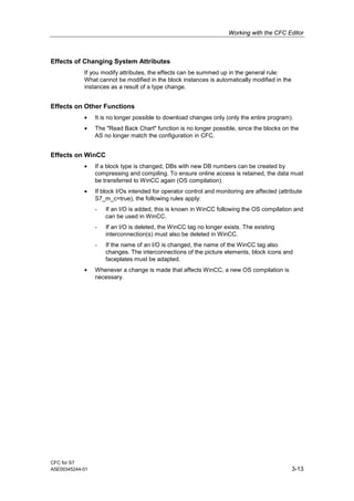 Working with the CFC Editor
CFC for S7
A5E00345244-01 3-13
Effects of Changing System Attributes
If you modify attributes, the effects can be summed up in the general rule:
What cannot be modified in the block instances is automatically modified in the
instances as a result of a type change.
Effects on Other Functions
• It is no longer possible to download changes only (only the entire program).
• The "Read Back Chart" function is no longer possible, since the blocks on the
AS no longer match the configuration in CFC.
Effects on WinCC
• If a block type is changed, DBs with new DB numbers can be created by
compressing and compiling. To ensure online access is retained, the data must
be transferred to WinCC again (OS compilation).
• If block I/Os intended for operator control and monitoring are affected (attribute
S7_m_c=true), the following rules apply:
- If an I/O is added, this is known in WinCC following the OS compilation and
can be used in WinCC.
- If an I/O is deleted, the WinCC tag no longer exists. The existing
interconnection(s) must also be deleted in WinCC.
- If the name of an I/O is changed, the name of the WinCC tag also
changes. The interconnections of the picture elements, block icons and
faceplates must be adapted.
• Whenever a change is made that affects WinCC, a new OS compilation is
necessary.
 