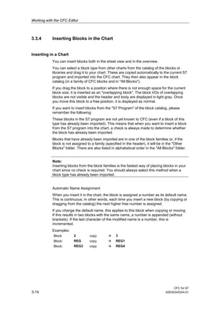 Working with the CFC Editor
CFC for S7
3-14 A5E00345244-01
3.3.4 Inserting Blocks in the Chart
Inserting in a Chart
You can insert blocks both in the sheet view and in the overview.
You can select a block type from other charts from the catalog of the blocks or
libraries and drag it to your chart. These are copied automatically to the current S7
program and imported into the CFC chart. They then also appear in the block
catalog (in a family of CFC blocks and in "All Blocks").
If you drag the block to a position where there is not enough space for the current
block size, it is inserted as an "overlapping block". The block I/Os of overlapping
blocks are not visible and the header and body are displayed in light gray. Once
you move this block to a free position, it is displayed as normal.
If you want to insert blocks from the "S7 Program" of the block catalog, please
remember the following:
These blocks in the S7 program are not yet known to CFC (even if a block of this
type has already been imported). This means that when you want to insert a block
from the S7 program into the chart, a check is always made to determine whether
the block has already been imported.
Blocks that have already been imported are in one of the block families or, if the
block is not assigned to a family (specified in the header), it will be in the "Other
Blocks" folder. There are also listed in alphabetical order in the "All Blocks" folder.
Note:
Inserting blocks from the block families is the fastest way of placing blocks in your
chart since no check is required. You should always select this method when a
block type has already been imported.
Automatic Name Assignment
When you insert it in the chart, the block is assigned a number as its default name.
This is continuous; in other words, each time you insert a new block (by copying or
dragging from the catalog) the next higher free number is assigned.
If you change the default name, this applies to this block when copying or moving:
If this results in two blocks with the same name, a number is appended (without
brackets). If the last character of the modified name is a number, this is
incremented.
Examples:
Block 2 copy 3
Block: REG copy REG1
Block: REG3 copy REG4
 