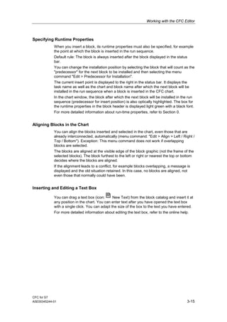 Working with the CFC Editor
CFC for S7
A5E00345244-01 3-15
Specifying Runtime Properties
When you insert a block, its runtime properties must also be specified, for example
the point at which the block is inserted in the run sequence.
Default rule: The block is always inserted after the block displayed in the status
bar.
You can change the installation position by selecting the block that will count as the
"predecessor" for the next block to be installed and then selecting the menu
command "Edit > Predecessor for Installation".
The current insert point is displayed to the right in the status bar. It displays the
task name as well as the chart and block name after which the next block will be
installed in the run sequence when a block is inserted in the CFC chart.
In the chart window, the block after which the next block will be installed in the run
sequence (predecessor for insert position) is also optically highlighted. The box for
the runtime properties in the block header is displayed light green with a black font.
For more detailed information about run-time properties, refer to Section 0.
Aligning Blocks in the Chart
You can align the blocks inserted and selected in the chart, even those that are
already interconnected, automatically (menu command: "Edit > Align > Left / Right /
Top / Bottom"). Exception: This menu command does not work if overlapping
blocks are selected.
The blocks are aligned at the visible edge of the block graphic (not the frame of the
selected blocks). The block furthest to the left or right or nearest the top or bottom
decides where the blocks are aligned.
If the alignment leads to a conflict, for example blocks overlapping, a message is
displayed and the old situation retained. In this case, no blocks are aligned, not
even those that normally could have been.
Inserting and Editing a Text Box
You can drag a text box (icon: New Text) from the block catalog and insert it at
any position in the chart. You can enter text after you have opened the text box
with a single click. You can adapt the size of the box to the text you have entered.
For more detailed information about editing the text box, refer to the online help.
 