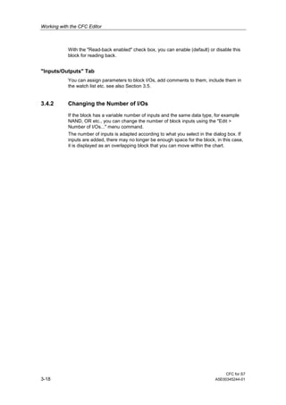 Working with the CFC Editor
CFC for S7
3-18 A5E00345244-01
With the "Read-back enabled" check box, you can enable (default) or disable this
block for reading back.
"Inputs/Outputs" Tab
You can assign parameters to block I/Os, add comments to them, include them in
the watch list etc. see also Section 3.5.
3.4.2 Changing the Number of I/Os
If the block has a variable number of inputs and the same data type, for example
NAND, OR etc., you can change the number of block inputs using the "Edit >
Number of I/Os..." menu command.
The number of inputs is adapted according to what you select in the dialog box. If
inputs are added, there may no longer be enough space for the block, in this case,
it is displayed as an overlapping block that you can move within the chart.
 