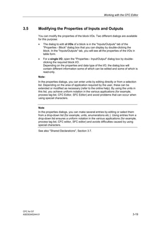 Working with the CFC Editor
CFC for S7
A5E00345244-01 3-19
3.5 Modifying the Properties of Inputs and Outputs
You can modify the properties of the block I/Os. Two different dialogs are available
for this purpose:
• The dialog to edit all I/Os of a block is in the "Inputs/Outputs" tab of the
"Properties - Block" dialog box that you can display by double-clicking the
block. In the "Inputs/Outputs" tab, you will see all the properties of the I/Os in
table form.
• For a single I/O, open the "Properties - Input/Output" dialog box by double-
clicking the required block I/O.
Depending on the properties and data type of the I/O, the dialog box will
contain different information some of which can be edited and some of which is
read-only.
Note:
In the properties dialogs, you can enter units by editing directly or from a selection
list. Depending on the area of application required by the user, these can be
extended or modified as necessary (refer to the online help). By using the units in
this list, you achieve uniform notation in the various applications (for example,
process tag list, CFC Editor, SFC Editor) and avoid problems that can occur when
using special characters.
Note
In the properties dialogs, you can make several entries by editing or select them
from a drop-down list (for example, units, enumerations etc.). Using entries from a
drop-down list ensures a uniform notation in the various applications (for example,
process tag list, CFC editor, SFC editor) and avoids difficulties caused by using
special characters.
See also "Shared Declarations", Section 3.7.
 