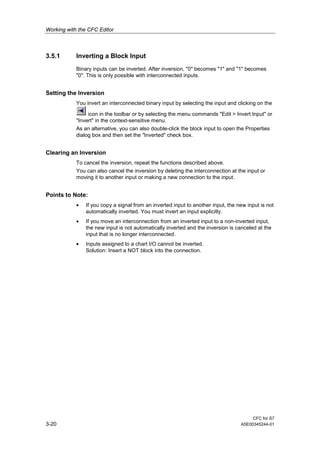 Working with the CFC Editor
CFC for S7
3-20 A5E00345244-01
3.5.1 Inverting a Block Input
Binary inputs can be inverted. After inversion, "0" becomes "1" and "1" becomes
"0". This is only possible with interconnected inputs.
Setting the Inversion
You invert an interconnected binary input by selecting the input and clicking on the
icon in the toolbar or by selecting the menu commands "Edit > Invert Input" or
"Invert" in the context-sensitive menu.
As an alternative, you can also double-click the block input to open the Properties
dialog box and then set the "Inverted" check box.
Clearing an Inversion
To cancel the inversion, repeat the functions described above.
You can also cancel the inversion by deleting the interconnection at the input or
moving it to another input or making a new connection to the input.
Points to Note:
• If you copy a signal from an inverted input to another input, the new input is not
automatically inverted. You must invert an input explicitly.
• If you move an interconnection from an inverted input to a non-inverted input,
the new input is not automatically inverted and the inversion is canceled at the
input that is no longer interconnected.
• Inputs assigned to a chart I/O cannot be inverted.
Solution: Insert a NOT block into the connection.
 