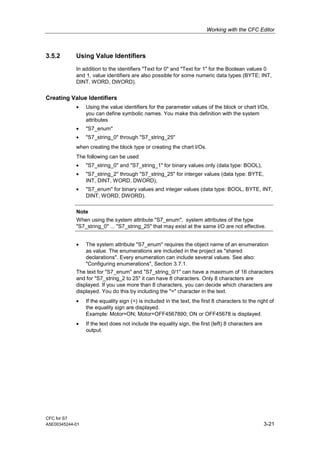 Working with the CFC Editor
CFC for S7
A5E00345244-01 3-21
3.5.2 Using Value Identifiers
In addition to the identifiers "Text for 0" and "Text for 1" for the Boolean values 0
and 1, value identifiers are also possible for some numeric data types (BYTE; INT,
DINT, WORD, DWORD).
Creating Value Identifiers
• Using the value identifiers for the parameter values of the block or chart I/Os,
you can define symbolic names. You make this definition with the system
attributes
• "S7_enum"
• "S7_string_0" through "S7_string_25"
when creating the block type or creating the chart I/Os.
The following can be used
• "S7_string_0" and "S7_string_1" for binary values only (data type: BOOL),
• "S7_string_2" through "S7_string_25" for interger values (data type: BYTE,
INT, DINT, WORD, DWORD),
• "S7_enum" for binary values and integer values (data type: BOOL, BYTE, INT,
DINT, WORD, DWORD).
Note
When using the system attribute "S7_enum", system attributes of the type
"S7_string_0" ... "S7_string_25" that may exist at the same I/O are not effective.
• The system attribute "S7_enum" requires the object name of an enumeration
as value. The enumerations are included in the project as "shared
declarations". Every enumeration can include several values. See also:
"Configuring enumerations", Section 3.7.1.
The text for "S7_enum" and "S7_string_0/1" can have a maximum of 16 characters
and for "S7_string_2 to 25" it can have 8 characters. Only 8 characters are
displayed. If you use more than 8 characters, you can decide which characters are
displayed. You do this by including the "=" character in the text.
• If the equality sign (=) is included in the text, the first 8 characters to the right of
the equality sign are displayed.
Example: Motor=ON; Motor=OFF4567890; ON or OFF45678 is displayed.
• If the text does not include the equality sign, the first (left) 8 characters are
output.
 