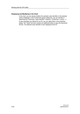 Working with the CFC Editor
CFC for S7
3-22 A5E00345244-01
Displaying and Modifying in the Chart
In the chart, you can decide whether the symbolic value identifier or the absolute
value is displayed. In the "Customize Layout" dialog box, you can activate or
deactivate the "Parameter: Value identifier" ("Options > Customize > Layout...").
If value identifiers are defined for an I/O, you can select them in the properties
dialog. The "Value" box then contains an additional button to open the drop-down
list box. The selected value identifier is then displayed at the I/O.
 